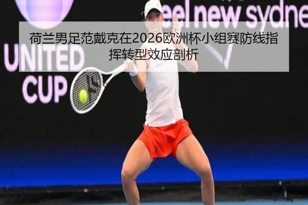 荷兰男足范戴克在2026欧洲杯小组赛防线指挥转型效应剖析