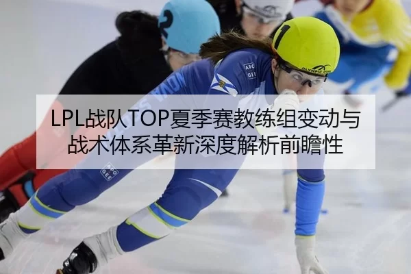 LPL战队TOP夏季赛教练组变动与战术体系革新深度解析前瞻性